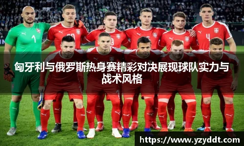 匈牙利与俄罗斯热身赛精彩对决展现球队实力与战术风格